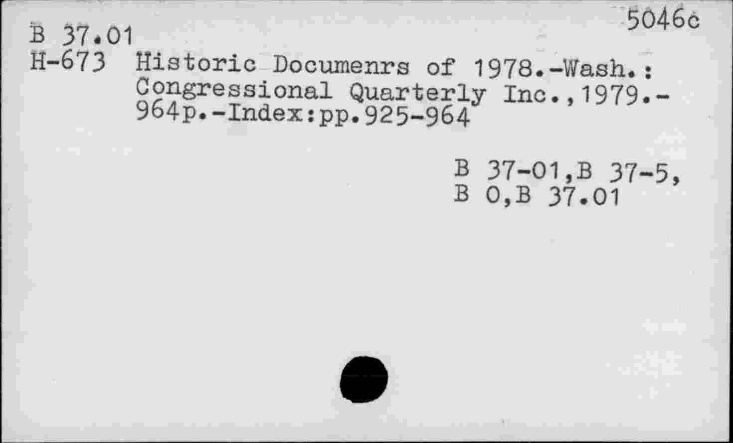 ﻿B 37*01
5046c
H-673 Historic Documenrs of 1978.-Wash.: Congressional Quarterly Inc., 1979.’-964p.-Index:pp. 925-964
B 37-01,B 37-5, B 0,B 37.01